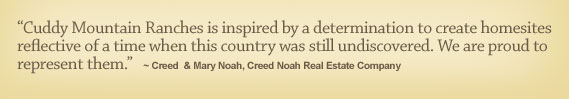 Cuddy Mountain Ranches is inspired by a determination to create homesites reflective of a time when this country was still undiscovered. We are proud to represent them. - Creed  & Mary Noah, Creed Noah Real Estate Company