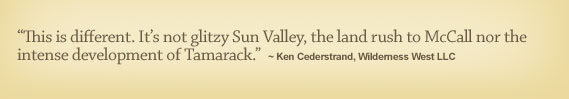 This is different. Its not glitzy Sun Valley, the land rush to McCall nor the intense development of Tamarack. - Ken Cederstrand, Wilderness West LLC 